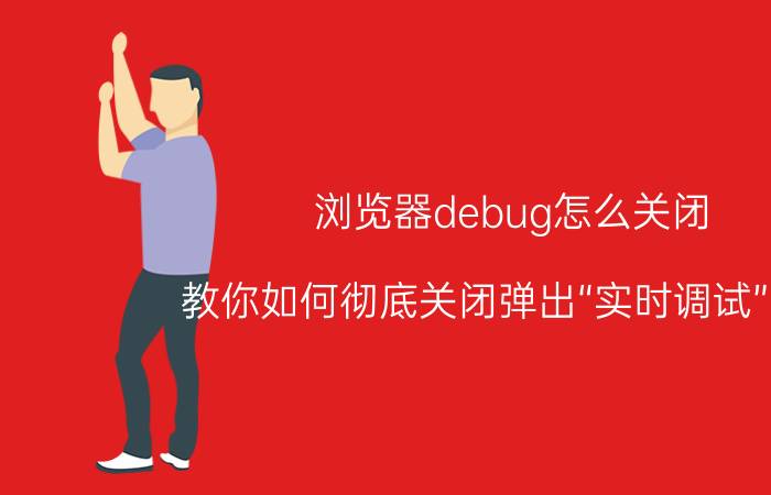 浏览器debug怎么关闭 教你如何彻底关闭弹出“实时调试”窗口？